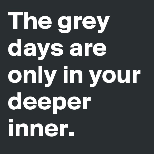 The grey days are only in your deeper     inner.