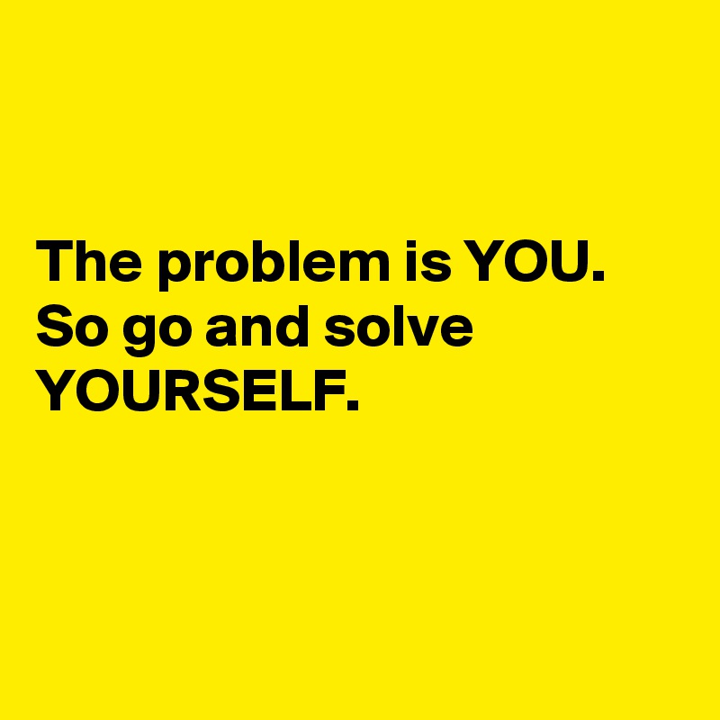 


The problem is YOU. 
So go and solve YOURSELF.



