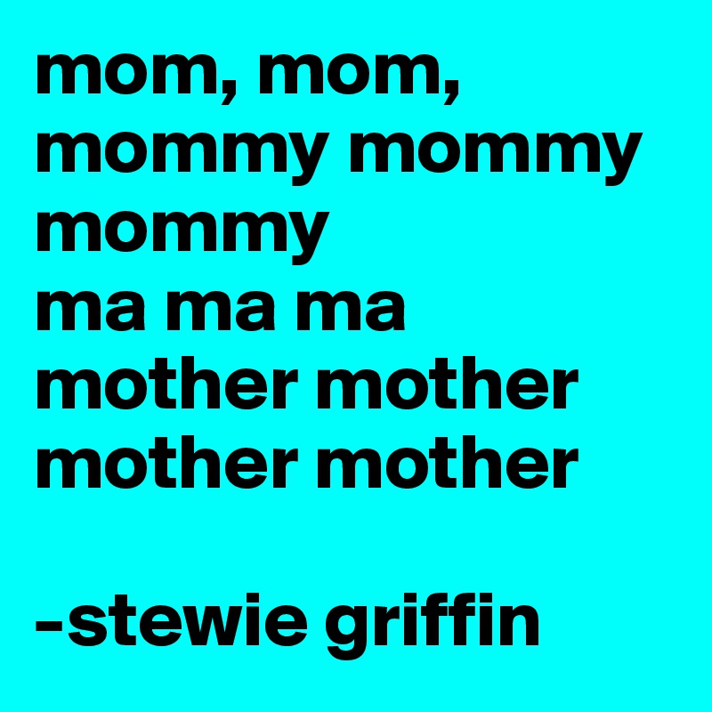 mom, mom, mommy mommy mommy
ma ma ma
mother mother mother mother

-stewie griffin