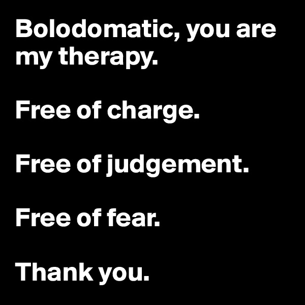 Bolodomatic, you are my therapy.

Free of charge.

Free of judgement.

Free of fear.

Thank you.