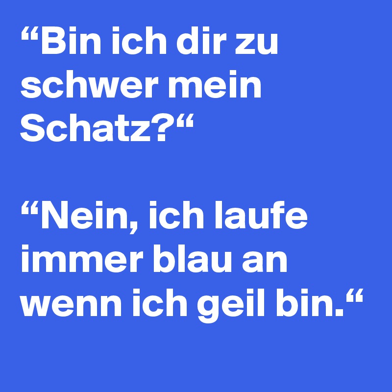 “Bin ich dir zu schwer mein Schatz?“

“Nein, ich laufe immer blau an wenn ich geil bin.“