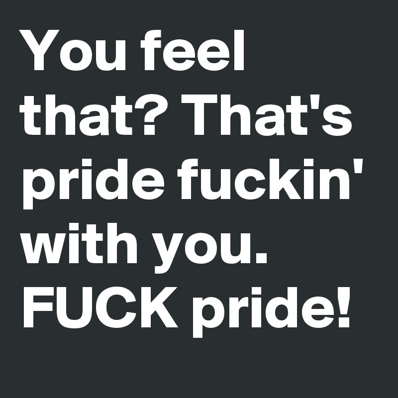 You feel that? That's pride fuckin' with you. FUCK pride!