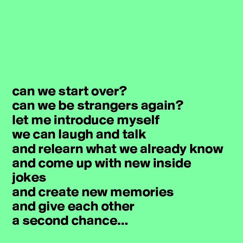 




can we start over?
can we be strangers again?
let me introduce myself
we can laugh and talk
and relearn what we already know
and come up with new inside jokes
and create new memories
and give each other
a second chance...