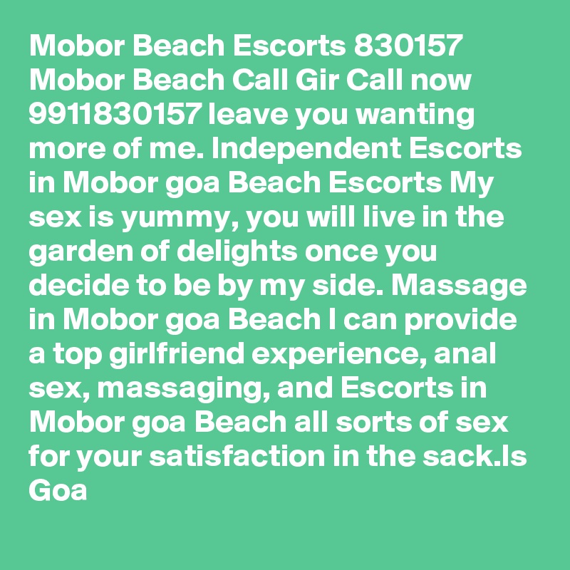 Mobor Beach Escorts 830157 Mobor Beach Call Gir Call now 9911830157 leave you wanting more of me. Independent Escorts in Mobor goa Beach Escorts My sex is yummy, you will live in the garden of delights once you decide to be by my side. Massage in Mobor goa Beach I can provide a top girlfriend experience, anal sex, massaging, and Escorts in Mobor goa Beach all sorts of sex for your satisfaction in the sack.ls Goa