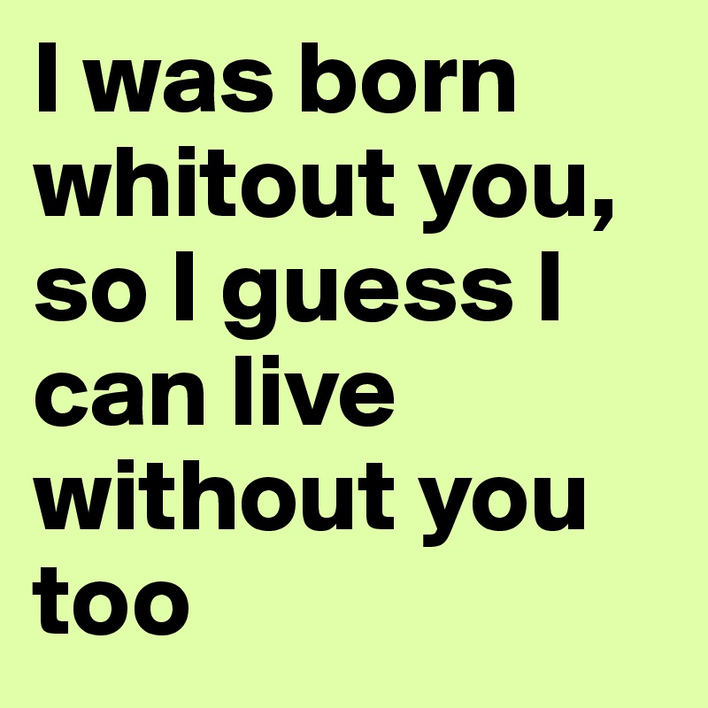 I was born whitout you, so I guess I can live without you too
