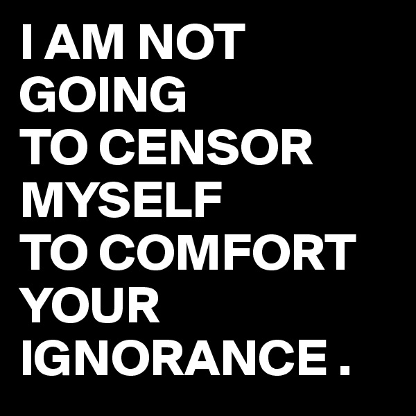 I AM NOT GOING 
TO CENSOR 
MYSELF
TO COMFORT YOUR IGNORANCE .