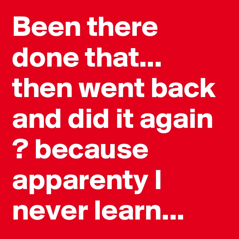 Been there done that... then went back and did it again ? because apparenty I never learn... 