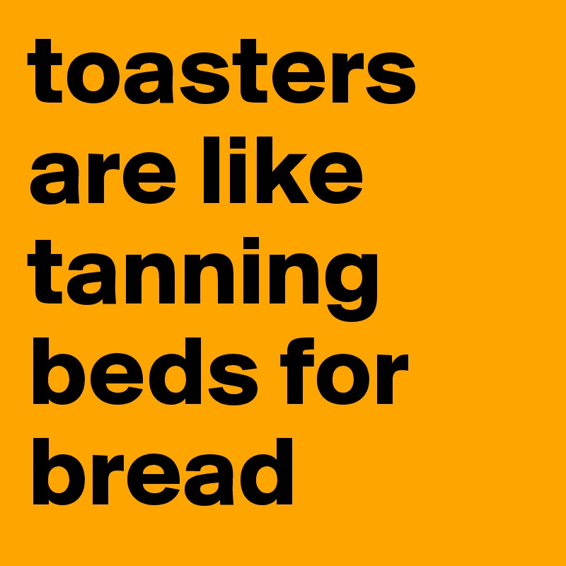 toasters are like tanning beds for bread