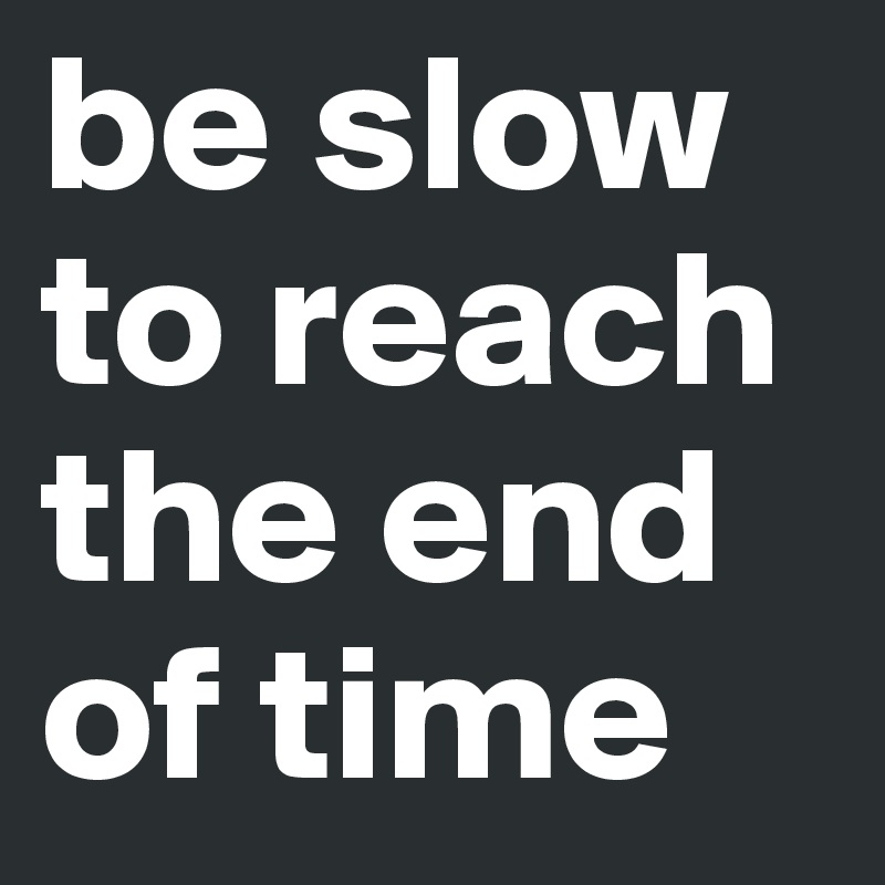 be slow to reach the end of time