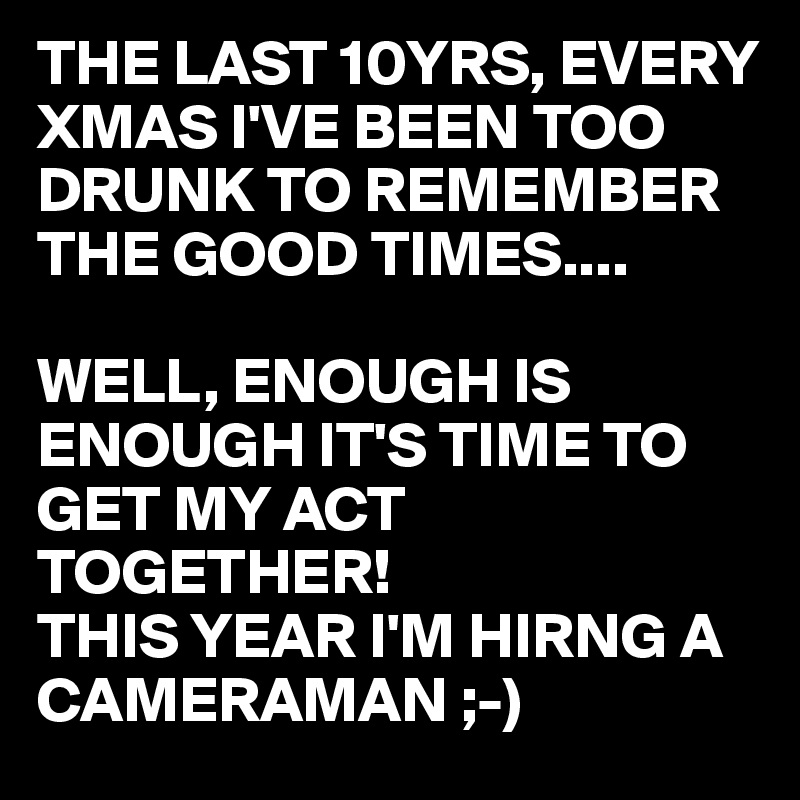 THE LAST 10YRS, EVERY XMAS I'VE BEEN TOO DRUNK TO REMEMBER THE GOOD TIMES....

WELL, ENOUGH IS ENOUGH IT'S TIME TO GET MY ACT TOGETHER!
THIS YEAR I'M HIRNG A CAMERAMAN ;-)