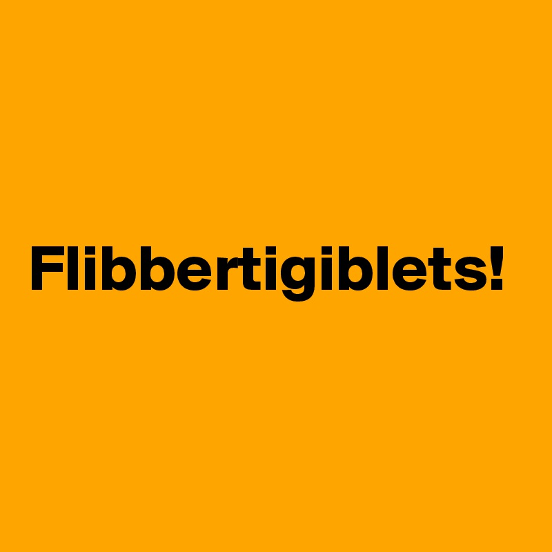 


Flibbertigiblets!