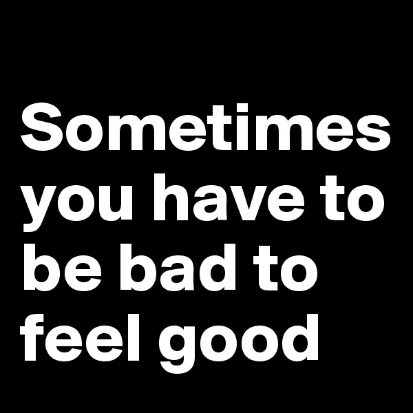 
Sometimes you have to be bad to feel good