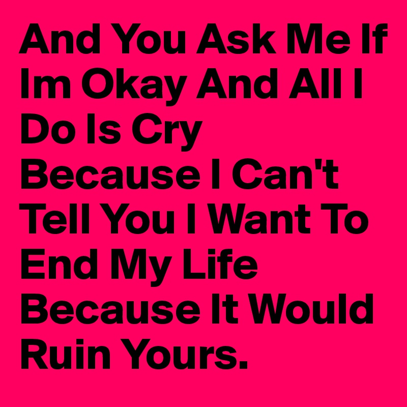 And You Ask Me If Im Okay And All I Do Is Cry Because I Can't Tell You I Want To End My Life Because It Would Ruin Yours. 