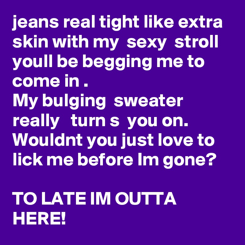 jeans real tight like extra skin with my  sexy  stroll youll be begging me to come in .
My bulging  sweater  really   turn s  you on.
Wouldnt you just love to lick me before Im gone?
  
TO LATE IM OUTTA HERE!  