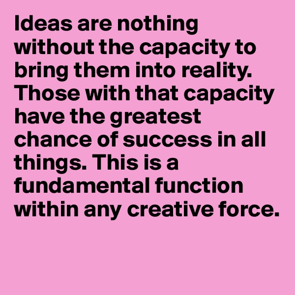 Ideas are nothing without the capacity to bring them into reality. Those with that capacity have the greatest chance of success in all things. This is a fundamental function within any creative force.

