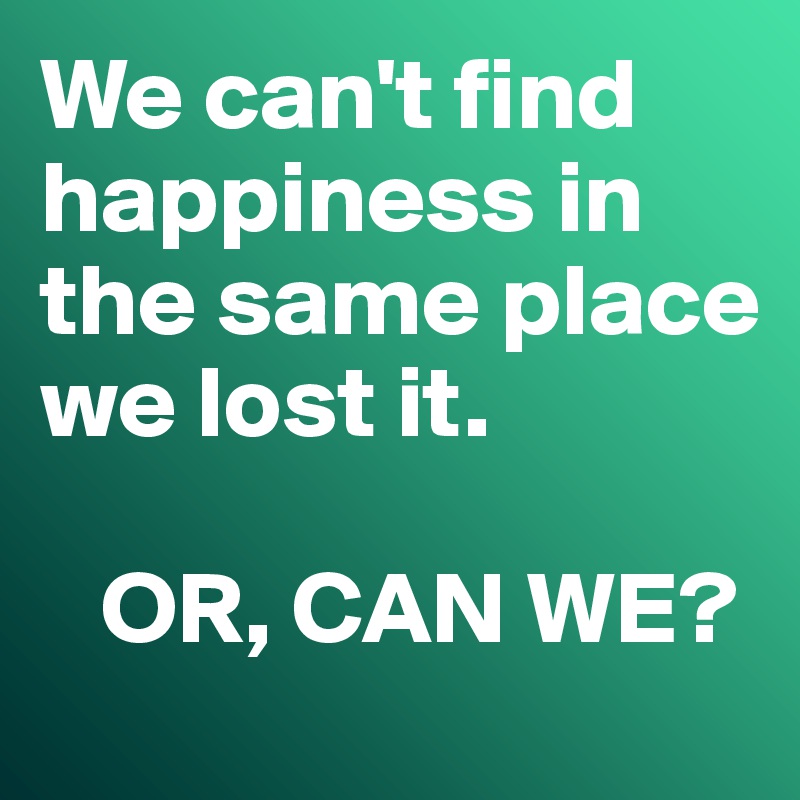 We can't find happiness in the same place we lost it. 

   OR, CAN WE?