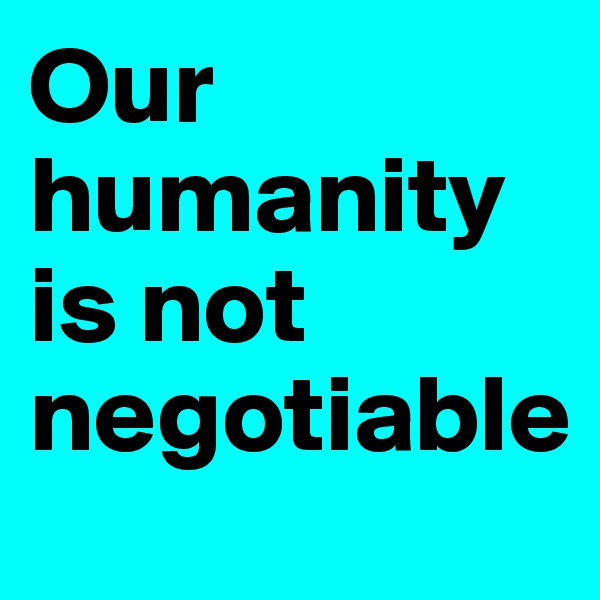 Our humanity is not negotiable