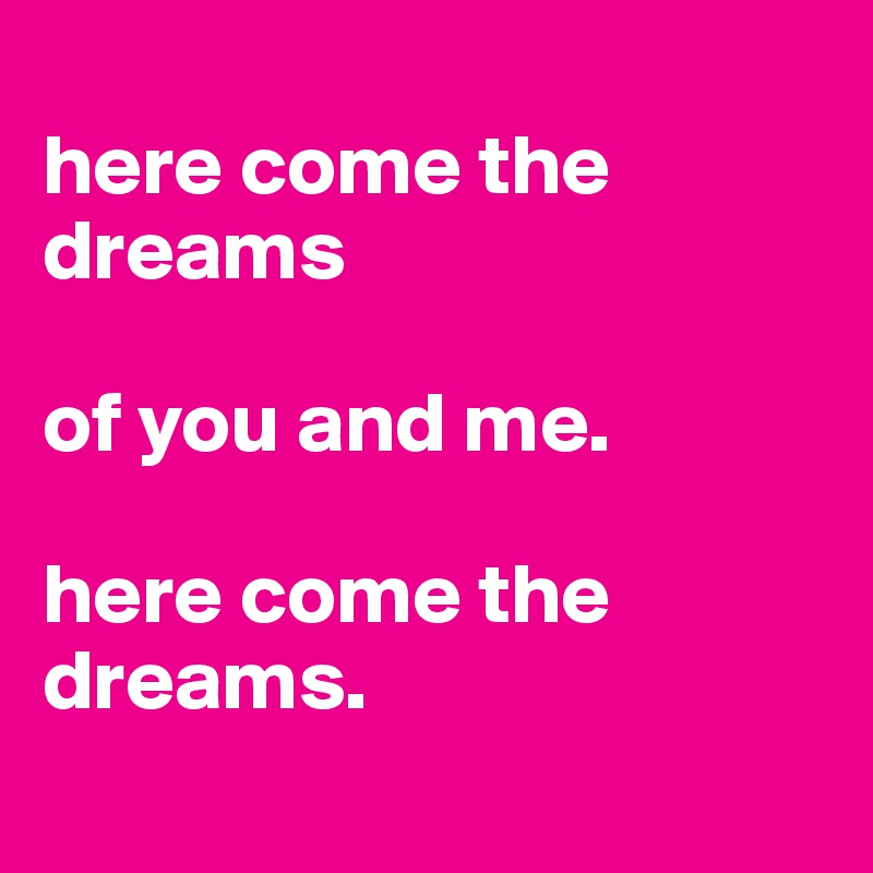 
here come the dreams

of you and me.

here come the dreams.
