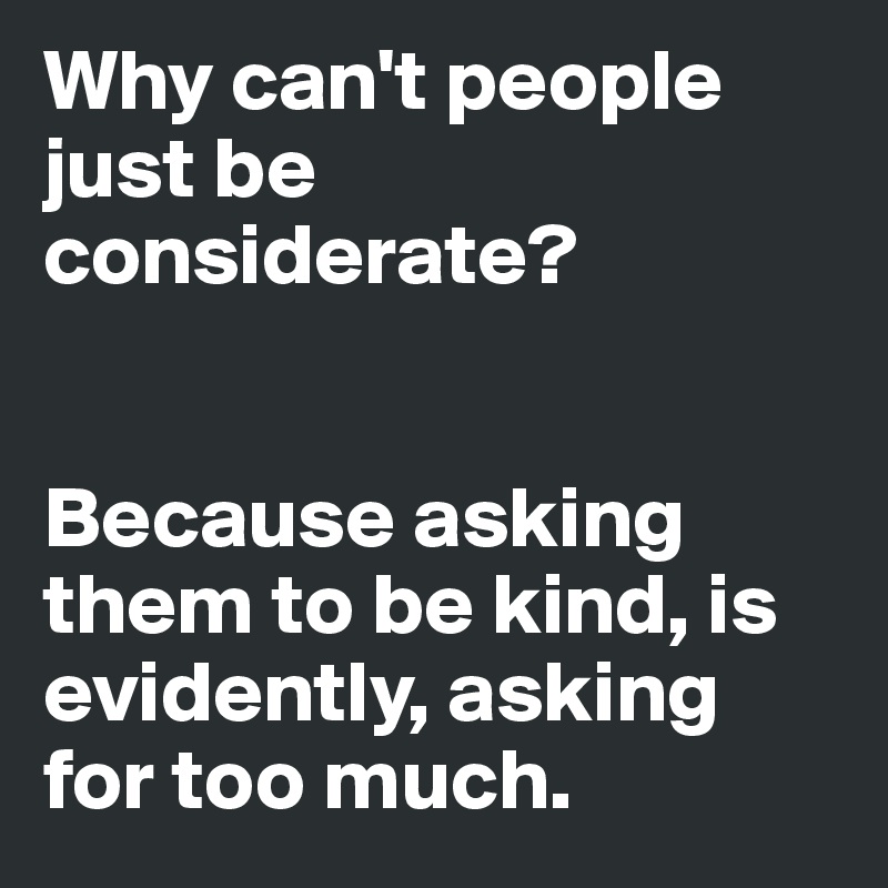 Why can't people just be considerate? 


Because asking them to be kind, is evidently, asking for too much. 
