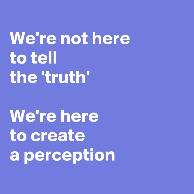 we-re-not-here-to-tell-the-truth-we-re-here-to-create-a-perception