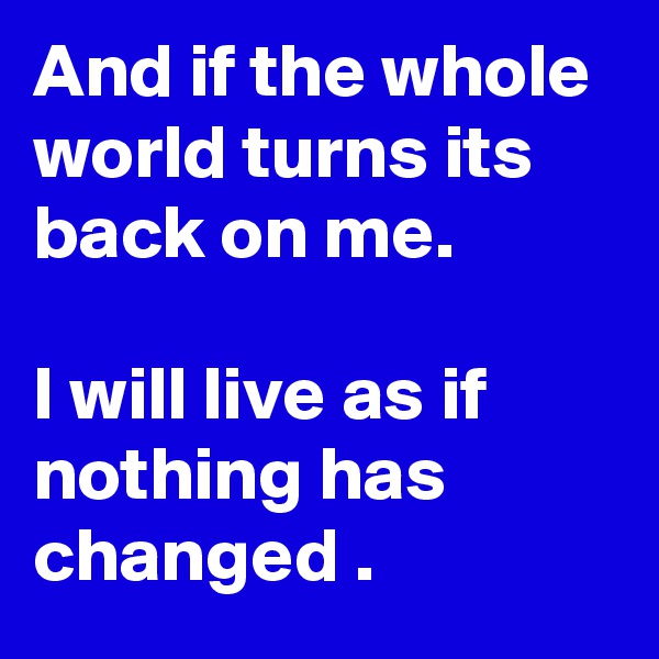 And if the whole world turns its back on me. 

I will live as if nothing has changed . 