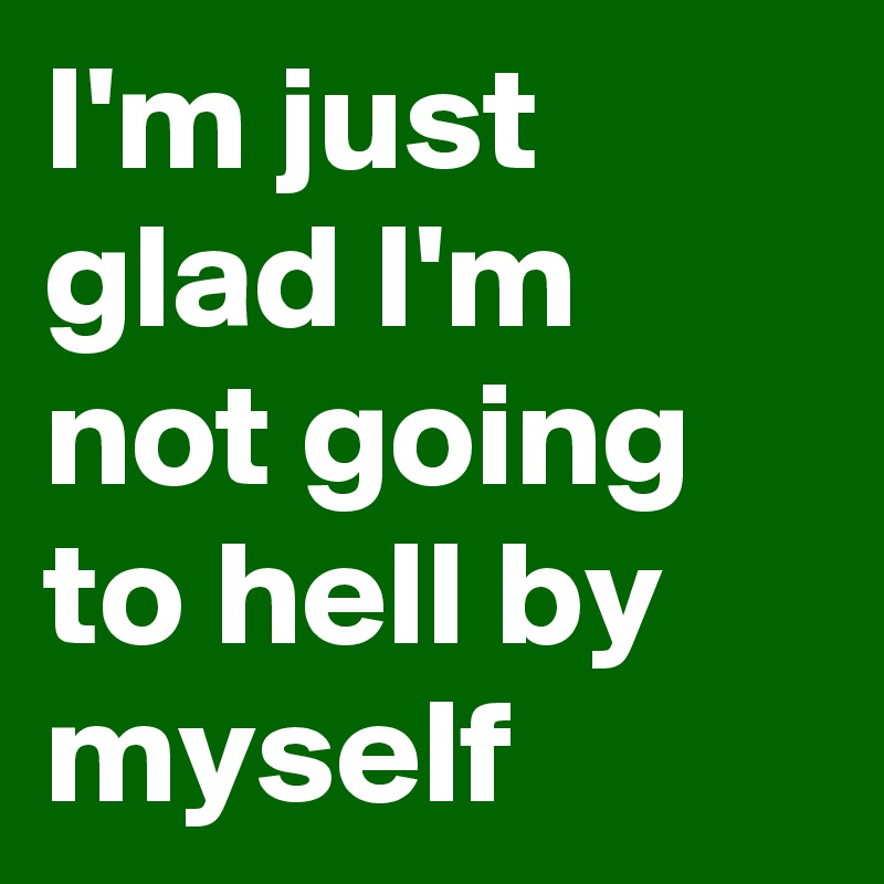 I'm just glad I'm not going to hell by myself