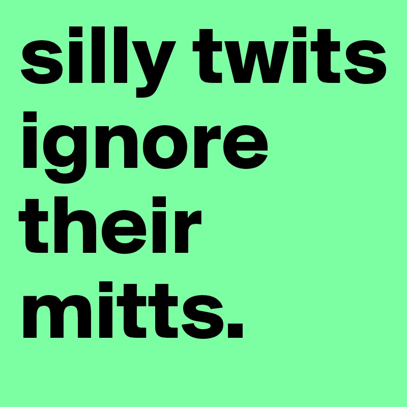 silly twits ignore their mitts. 