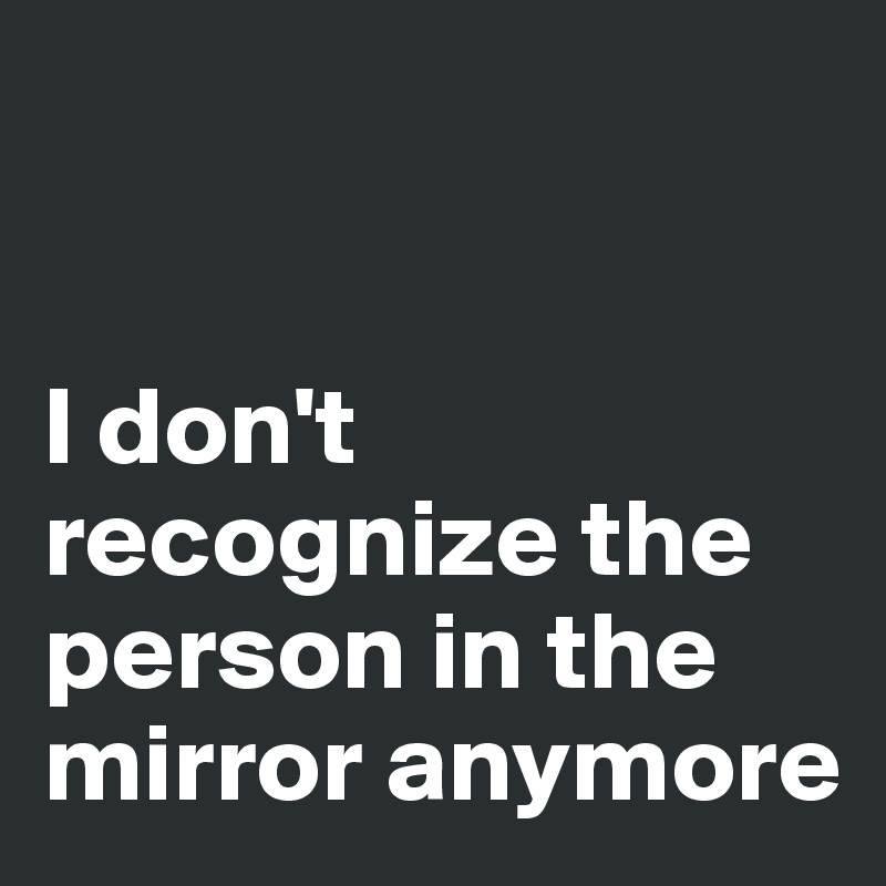 


I don't recognize the person in the mirror anymore