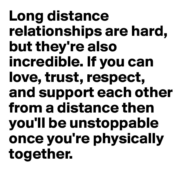 Long distance relationships are hard, but they're also incredible. If you can love, trust, respect, and support each other from a distance then you'll be unstoppable once you're physically together.
