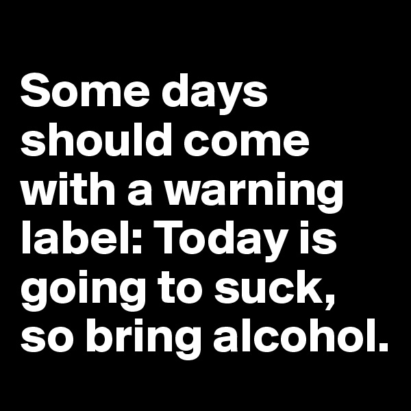 
Some days should come with a warning label: Today is going to suck, so bring alcohol.