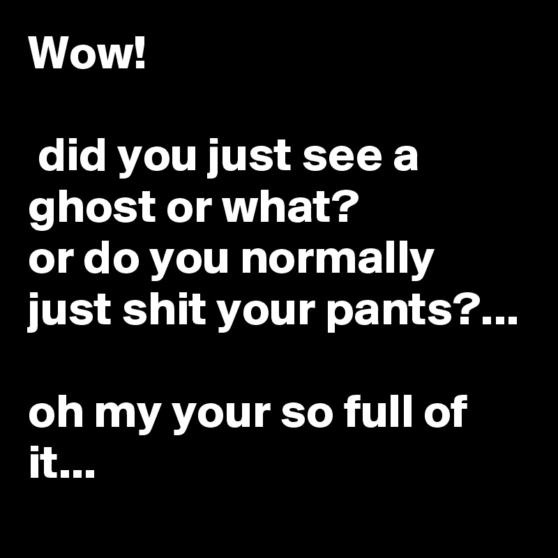 Wow! 

 did you just see a ghost or what?
or do you normally just shit your pants?...

oh my your so full of it... 