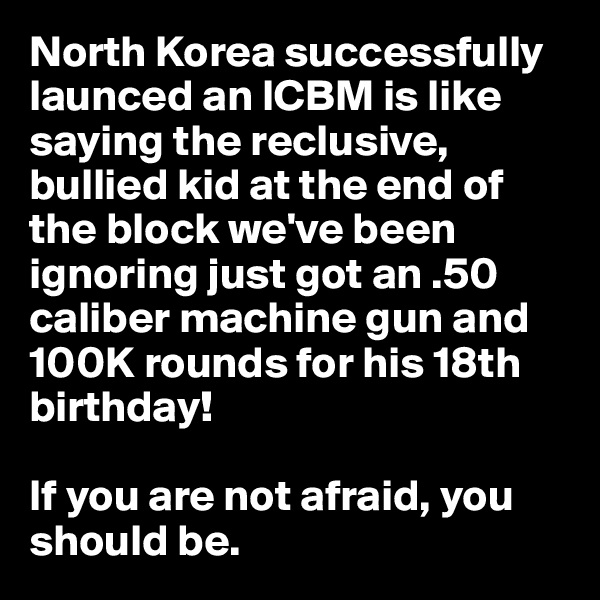 North Korea successfully launced an ICBM is like saying the reclusive, bullied kid at the end of the block we've been ignoring just got an .50 caliber machine gun and 100K rounds for his 18th birthday!

If you are not afraid, you should be.
