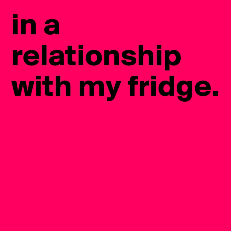 in a relationship with my fridge.


