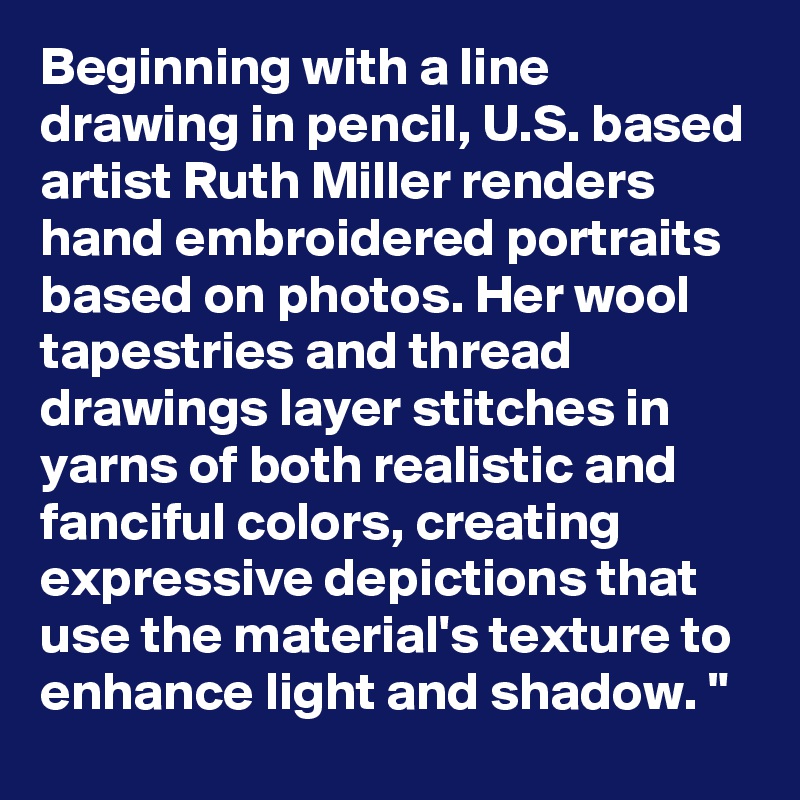 Beginning with a line drawing in pencil, U.S. based artist Ruth Miller renders hand embroidered portraits based on photos. Her wool tapestries and thread drawings layer stitches in yarns of both realistic and fanciful colors, creating expressive depictions that use the material's texture to enhance light and shadow. "