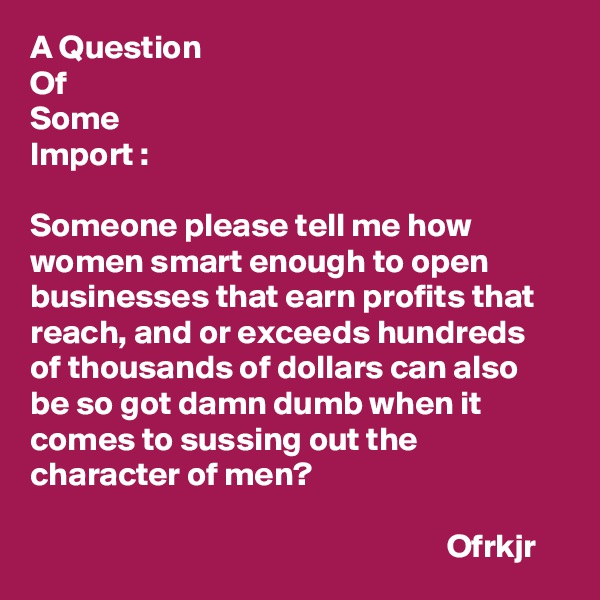 A Question
Of
Some
Import :

Someone please tell me how women smart enough to open businesses that earn profits that reach, and or exceeds hundreds of thousands of dollars can also be so got damn dumb when it comes to sussing out the character of men?

                                                              Ofrkjr