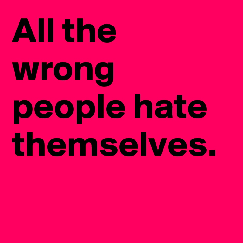 All the wrong people hate themselves.