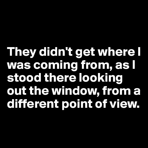 


They didn't get where I was coming from, as I stood there looking out the window, from a different point of view.

