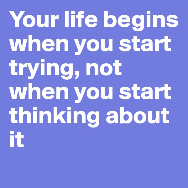 Your life begins when you start trying, not when you start thinking about it