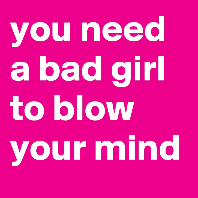 you need a bad girl to blow your mind