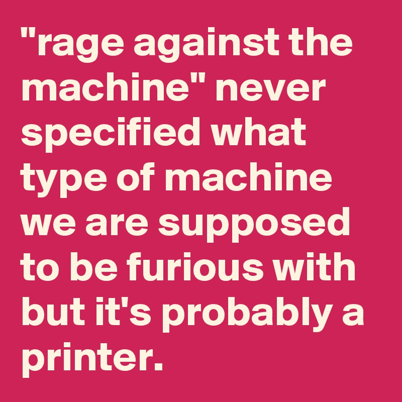 "rage against the machine" never specified what type of machine we are supposed to be furious with but it's probably a printer.