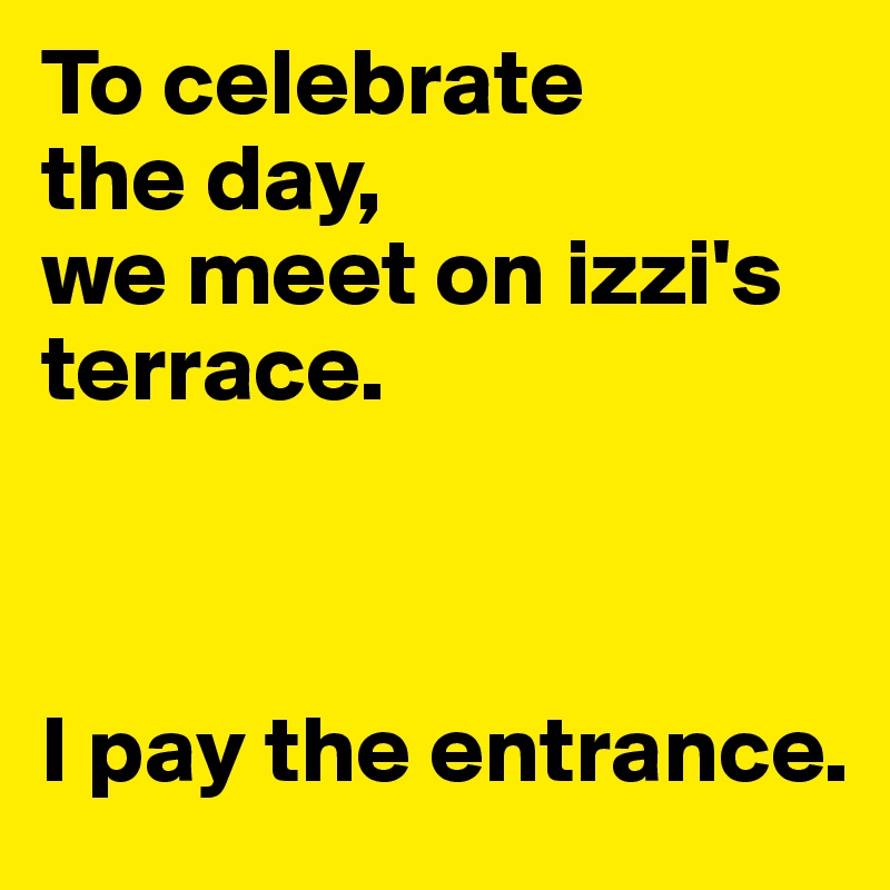 To celebrate 
the day, 
we meet on izzi's terrace. 



I pay the entrance.