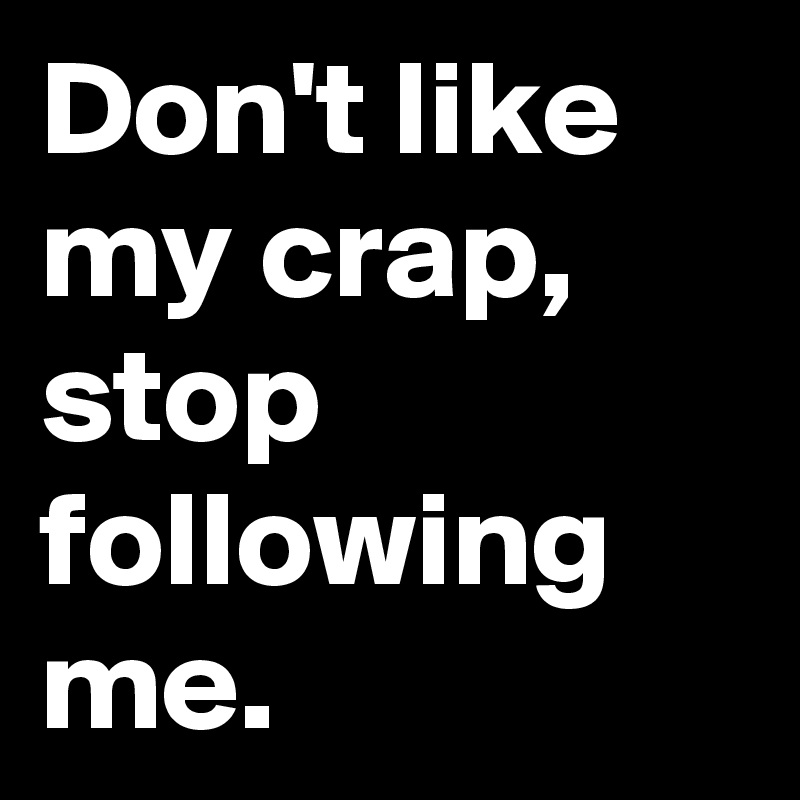Don't like my crap, stop following me. 