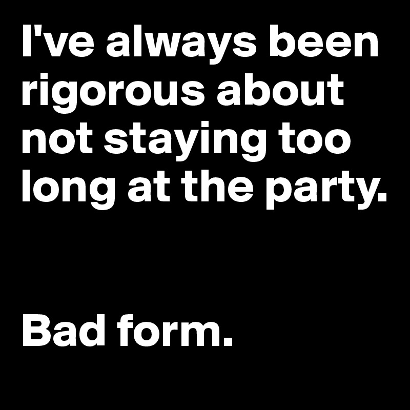 I've always been rigorous about not staying too long at the party. 


Bad form.