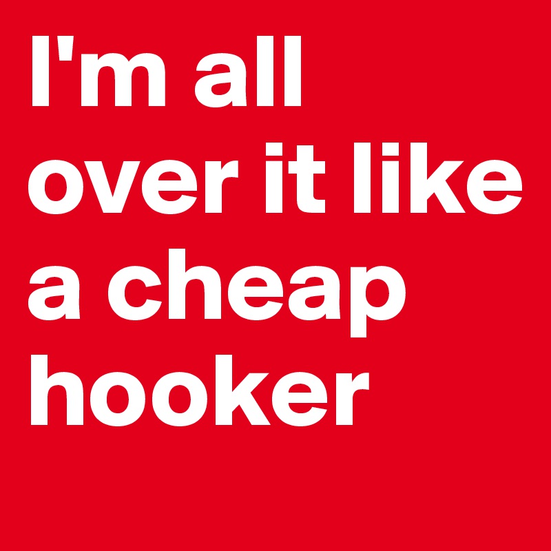 I'm all over it like a cheap hooker
