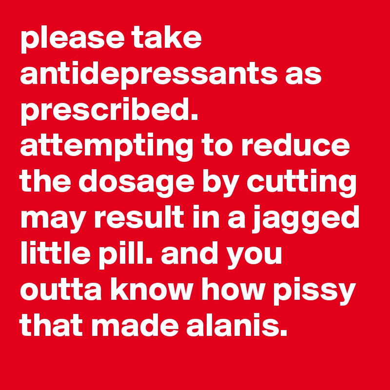 please take antidepressants as prescribed. attempting to reduce the dosage by cutting may result in a jagged little pill. and you outta know how pissy that made alanis.