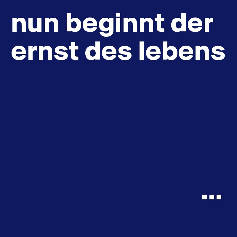 nun beginnt der ernst des lebens




                                  ...