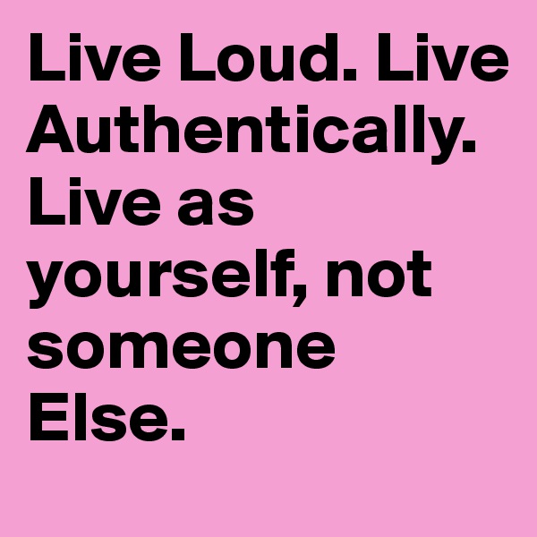 Live Loud. Live Authentically. Live as yourself, not someone Else. 