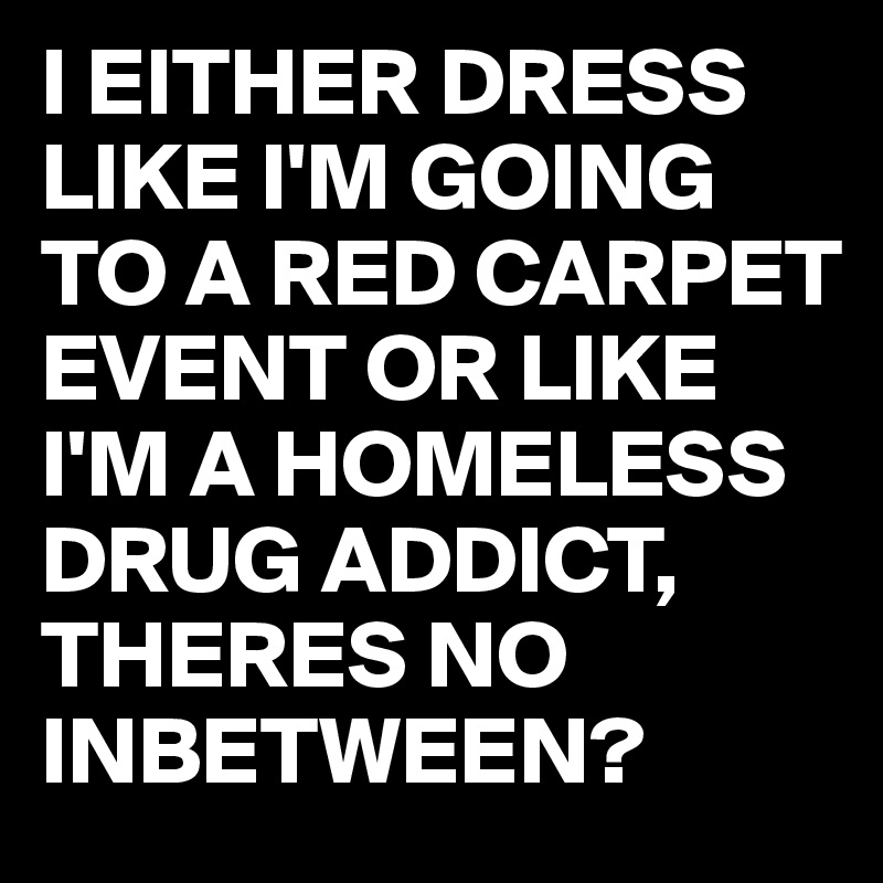 I EITHER DRESS LIKE I'M GOING TO A RED CARPET EVENT OR LIKE I'M A HOMELESS DRUG ADDICT,
THERES NO INBETWEEN?