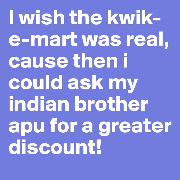 I wish the kwik-e-mart was real, cause then i could ask my indian brother apu for a greater discount!