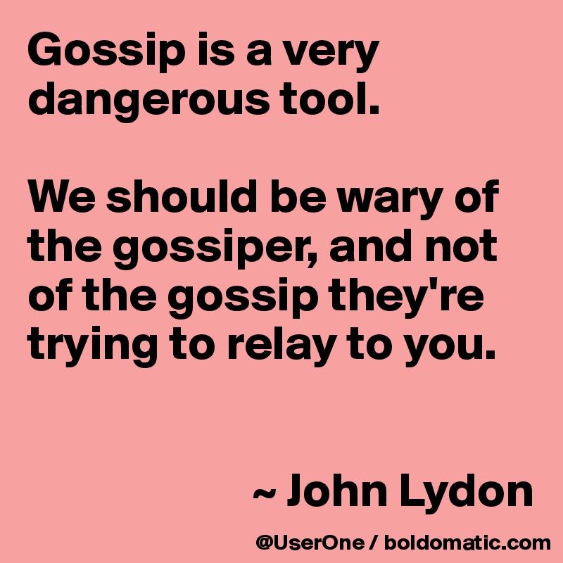 Gossip is a very dangerous tool.

We should be wary of the gossiper, and not of the gossip they're trying to relay to you.


                       ~ John Lydon